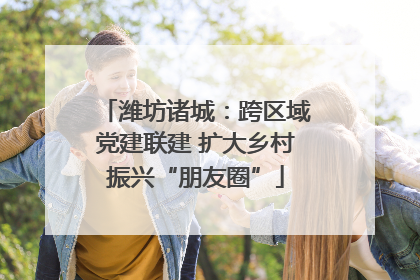 潍坊诸城：跨区域党建联建 扩大乡村振兴“朋友圈”
