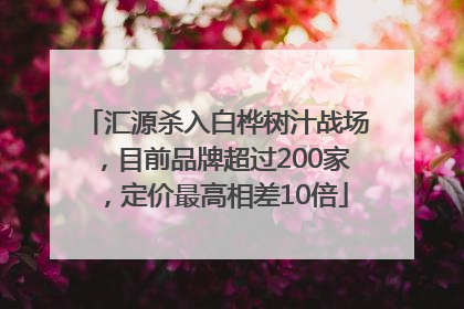 汇源杀入白桦树汁战场，目前品牌超过200家，定价最高相差10倍