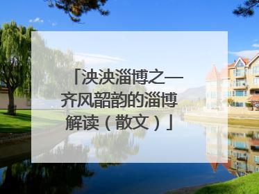 泱泱淄博之—齐风韶韵的淄博解读（散文）