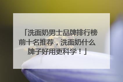 洗面奶男士品牌排行榜前十名推荐，洗面奶什么牌子好用更科学！