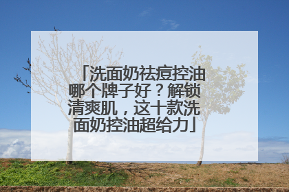 洗面奶祛痘控油哪个牌子好？解锁清爽肌，这十款洗面奶控油超给力