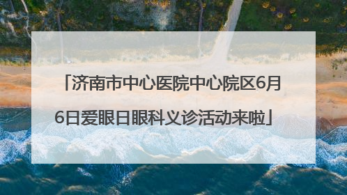 济南市中心医院中心院区6月6日爱眼日眼科义诊活动来啦