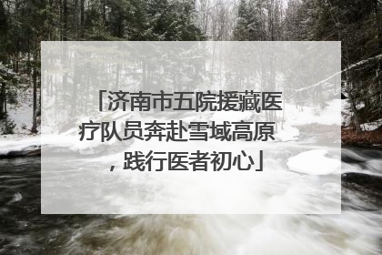 济南市五院援藏医疗队员奔赴雪域高原，践行医者初心