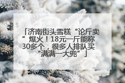 济南街头雪糕“论斤卖”爆火！18元一斤能称30多个，很多人排队买“满满一大兜”