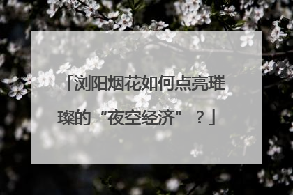 浏阳烟花如何点亮璀璨的“夜空经济”？