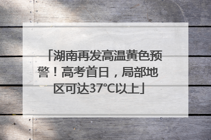湖南再发高温黄色预警！高考首日，局部地区可达37℃以上