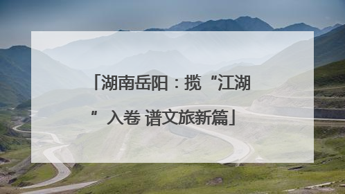 湖南岳阳：揽“江湖”入卷 谱文旅新篇