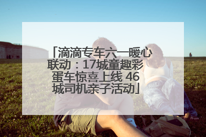 滴滴专车六一暖心联动：17城童趣彩蛋车惊喜上线 46城司机亲子活动