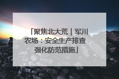 聚焦北大荒｜军川农场：安全生产排查 强化防范措施