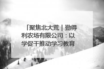 聚焦北大荒｜勤得利农场有限公司：以学促干推动学习教育“升温提速”