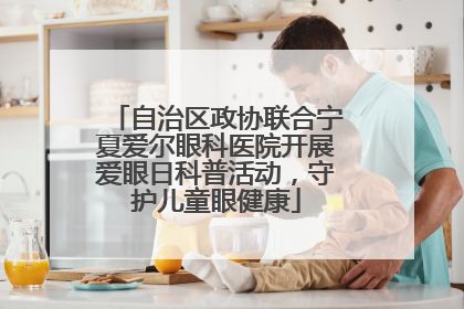 自治区政协联合宁夏爱尔眼科医院开展爱眼日科普活动，守护儿童眼健康