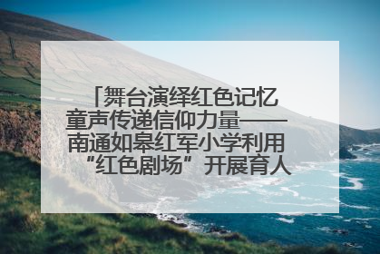 舞台演绎红色记忆 童声传递信仰力量——南通如皋红军小学利用“红色剧场”开展育人实践活动纪实