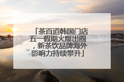 茶百道韩国门店五一假期火爆出圈，新茶饮品牌海外影响力持续攀升