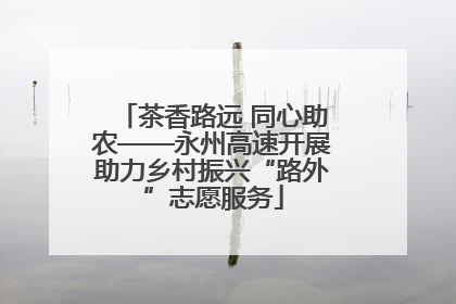 茶香路远 同心助农——永州高速开展助力乡村振兴“路外”志愿服务