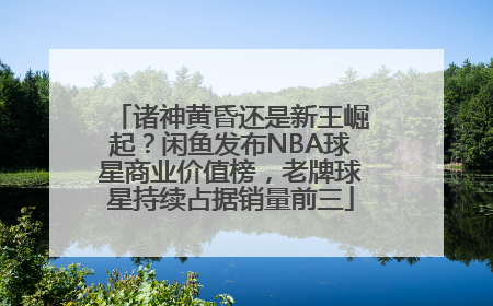 诸神黄昏还是新王崛起？闲鱼发布NBA球星商业价值榜，老牌球星持续占据销量前三