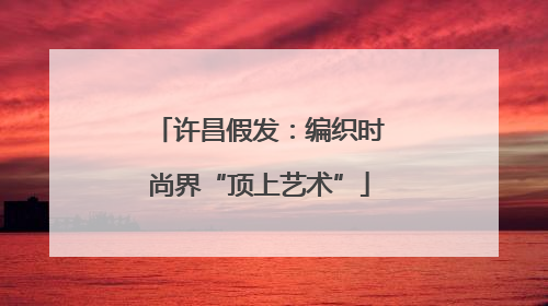 许昌假发：编织时尚界“顶上艺术”