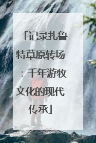记录扎鲁特草原转场：千年游牧文化的现代传承