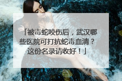 被毒蛇咬伤后，武汉哪些医院可打抗蛇毒血清？这份名录请收好！