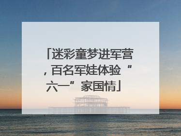 迷彩童梦进军营，百名军娃体验“六一”家国情