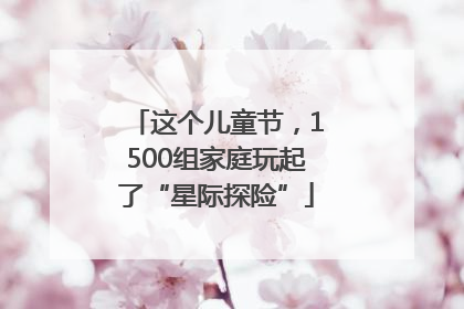这个儿童节，1500组家庭玩起了“星际探险”