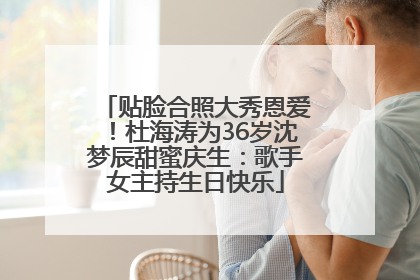 贴脸合照大秀恩爱！杜海涛为36岁沈梦辰甜蜜庆生：歌手女主持生日快乐
