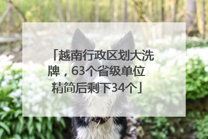 越南行政区划大洗牌，63个省级单位精简后剩下34个
