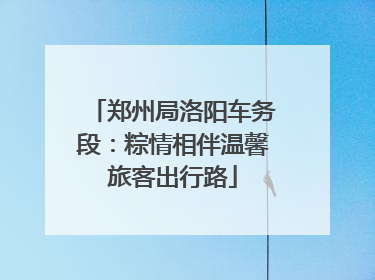 郑州局洛阳车务段：粽情相伴温馨旅客出行路