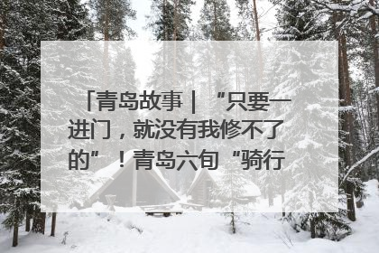 青岛故事｜“只要一进门，就没有我修不了的”！青岛六旬“骑行侠”有个隐藏身份，社区“全能维修工”