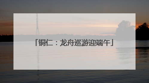 铜仁：龙舟巡游迎端午