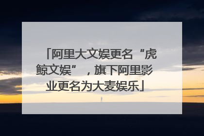 阿里大文娱更名“虎鲸文娱”，旗下阿里影业更名为大麦娱乐