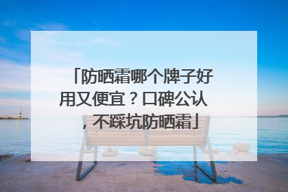 防晒霜哪个牌子好用又便宜？口碑公认，不踩坑防晒霜
