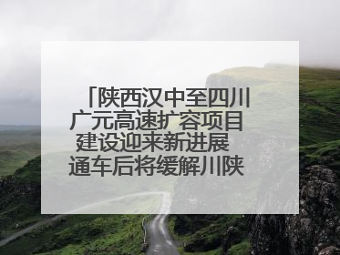 陕西汉中至四川广元高速扩容项目建设迎来新进展 通车后将缓解川陕交通压力