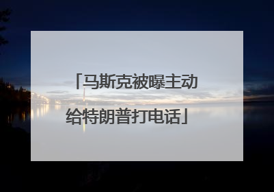 马斯克被曝主动给特朗普打电话