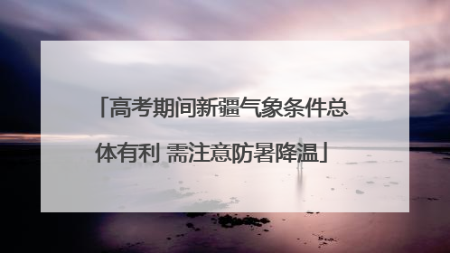 高考期间新疆气象条件总体有利 需注意防暑降温