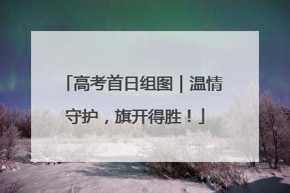 高考首日组图｜温情守护，旗开得胜！
