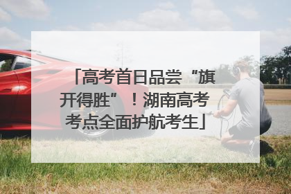 高考首日品尝“旗开得胜”！湖南高考考点全面护航考生