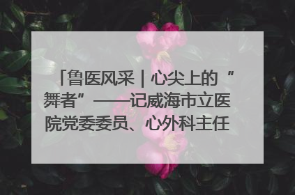 鲁医风采｜心尖上的“舞者”——记威海市立医院党委委员、心外科主任、主任医师景昊