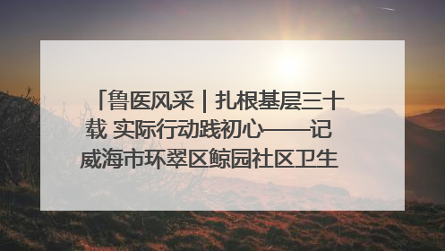 鲁医风采｜扎根基层三十载 实际行动践初心——记威海市环翠区鲸园社区卫生服务中心主任梁永江