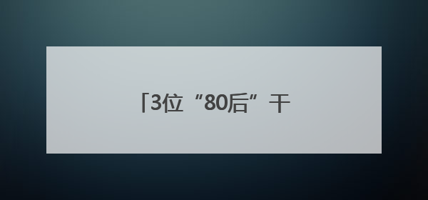 3位“80后”干部，（拟）履新