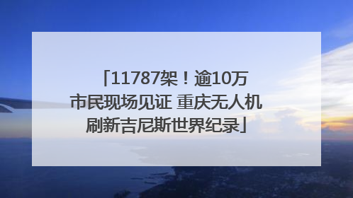 11787架！逾10万市民现场见证 重庆无人机刷新吉尼斯世界纪录