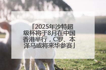 2025年沙特超级杯将于8月在中国香港举行，C罗、本泽马或将来华参赛
