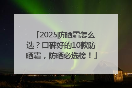 2025防晒霜怎么选？口碑好的10款防晒霜，防晒必选榜！
