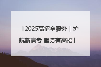 2025高招全服务｜护航新高考 服务有高招