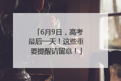 6月9日，高考最后一天！这些重要提醒请留意！